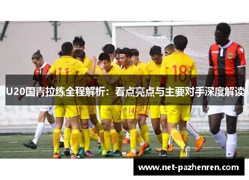 U20国青拉练全程解析:看点亮点与主要对手深度解读 U20国青拉练全程解析:看点亮点与主要对手深度解读