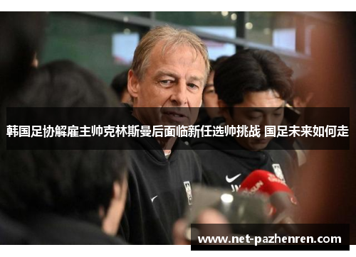 韩国足协解雇主帅克林斯曼后面临新任选帅挑战 国足未来如何走 韩国足协解雇主帅克林斯曼后面临新任选帅挑战 国足未来如何走